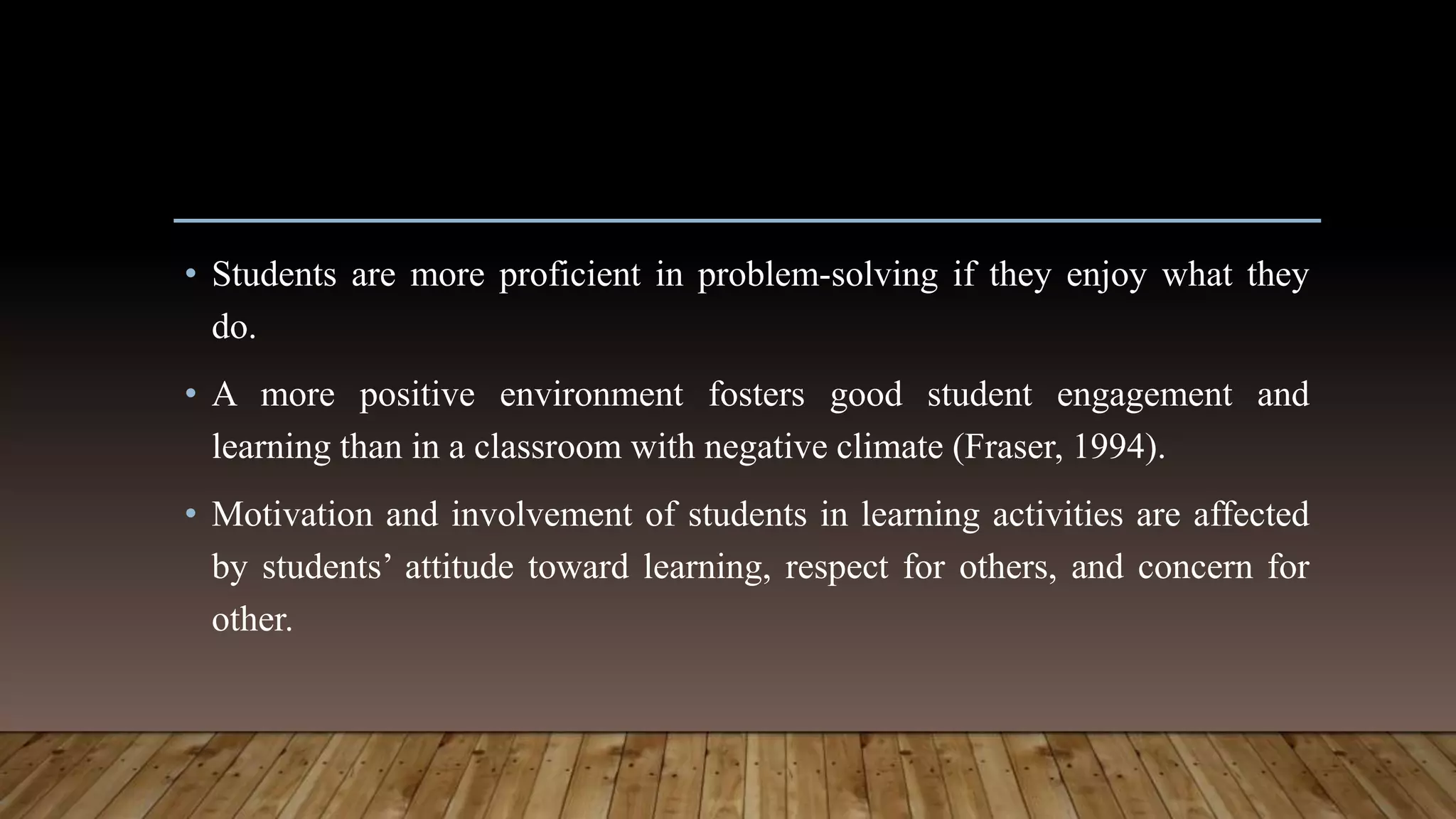 • Students are more proficient in problem-solving if they enjoy what they
do.
• A more positive environment fosters good student engagement and
learning than in a classroom with negative climate (Fraser, 1994).
• Motivation and involvement of students in learning activities are affected
by students’ attitude toward learning, respect for others, and concern for
other.
 