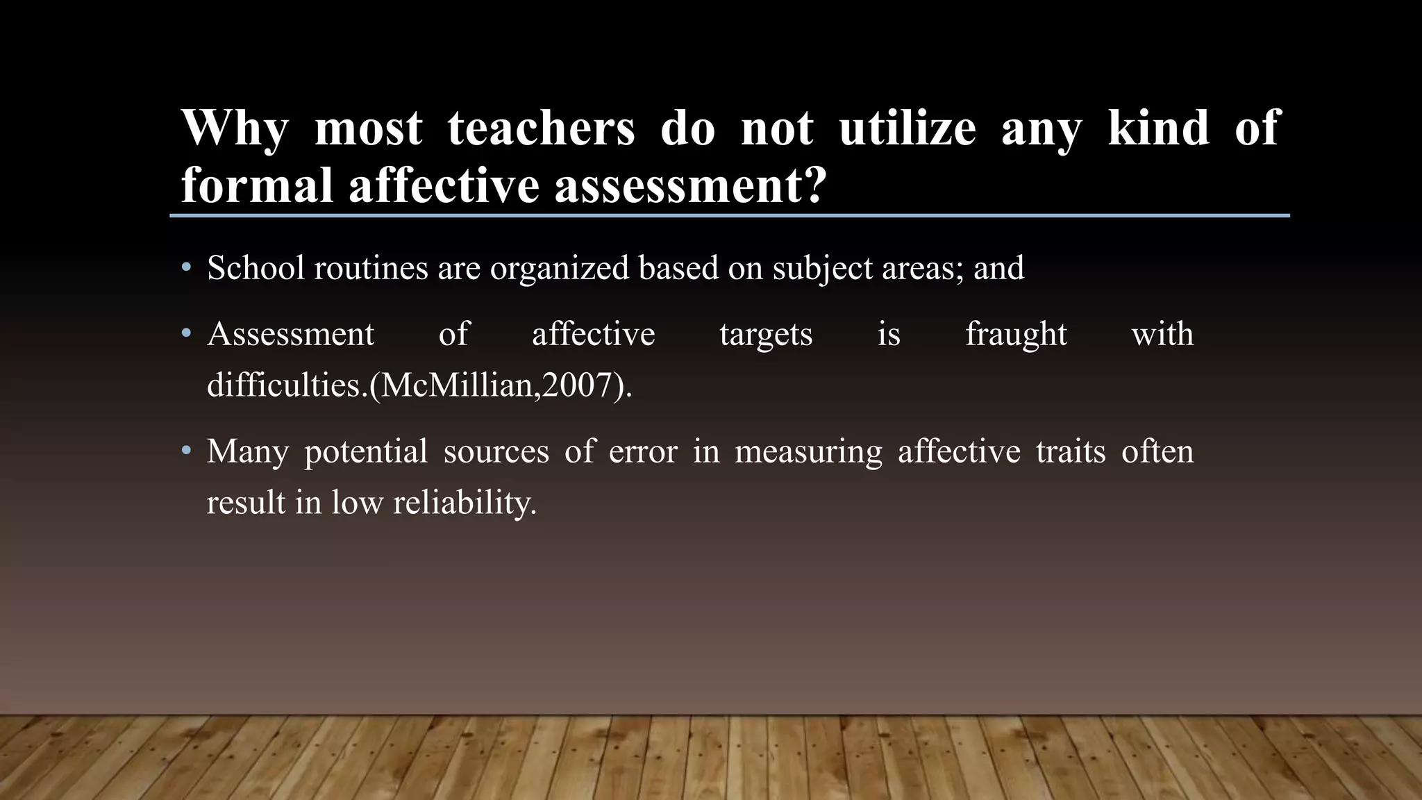 Why most teachers do not utilize any kind of
formal affective assessment?
• School routines are organized based on subject areas; and
• Assessment of affective targets is fraught with
difficulties.(McMillian,2007).
• Many potential sources of error in measuring affective traits often
result in low reliability.
 