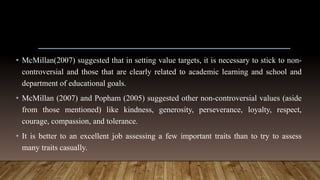 • McMillan(2007) suggested that in setting value targets, it is necessary to stick to non-
controversial and those that are clearly related to academic learning and school and
department of educational goals.
• McMillan (2007) and Popham (2005) suggested other non-controversial values (aside
from those mentioned) like kindness, generosity, perseverance, loyalty, respect,
courage, compassion, and tolerance.
• It is better to an excellent job assessing a few important traits than to try to assess
many traits casually.
 