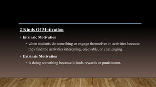 2 Kinds Of Motivation
• Intrinsic Motivation
• when students do something or engage themselves in activities because
they find the activities interesting, enjoyable, or challenging.
• Extrinsic Motivation
• is doing something because it leads rewards or punishment.
 