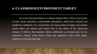 6. CLASSROOM ENVIRONMENT TARGET
In every classroom there is a unique climate that is felt at every point
in time. Some manifest a comfortable atmosphere, others have relaxed and
productive ambiance. As a result there are classes that are happy and content
while others are serious and tensed due to the effect of the classroom
climate. It follows that students behave differently as dictated also by the
classroom climate, some shows warm and supportive class while others
register as cold and rejecting.
 