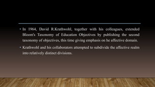 • In 1964, David R.Krathwohl, together with his colleagues, extended
Bloom's Taxonomy of Education Objectives by publishing the second
taxonomy of objectives, this time giving emphasis on he affective domain.
• Krathwohl and his collaborators attempted to subdivide the affective realm
into relatively distinct divisions.
 