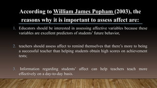 According to William James Popham (2003), the
reasons why it is important to assess affect are:
1. Educators should be interested in assessing affective variables because these
variables are excellent predictors of students’ future behavior,
2. teachers should assess affect to remind themselves that there’s more to being
a successful teacher than helping students obtain high scores on achievement
tests;
3. Information regarding students’ affect can help teachers teach more
effectively on a day-to-day basis.
 