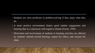 • Students are more proficient in problem-solving if they enjoy what they
do.
• A more positive environment fosters good student engagement and
learning than in a classroom with negative climate (Fraser, 1994).
• Motivation and involvement of students in learning activities are affected
by students’ attitude toward learning, respect for others, and concern for
other.
 