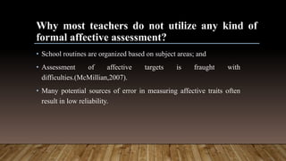 Why most teachers do not utilize any kind of
formal affective assessment?
• School routines are organized based on subject areas; and
• Assessment of affective targets is fraught with
difficulties.(McMillian,2007).
• Many potential sources of error in measuring affective traits often
result in low reliability.
 