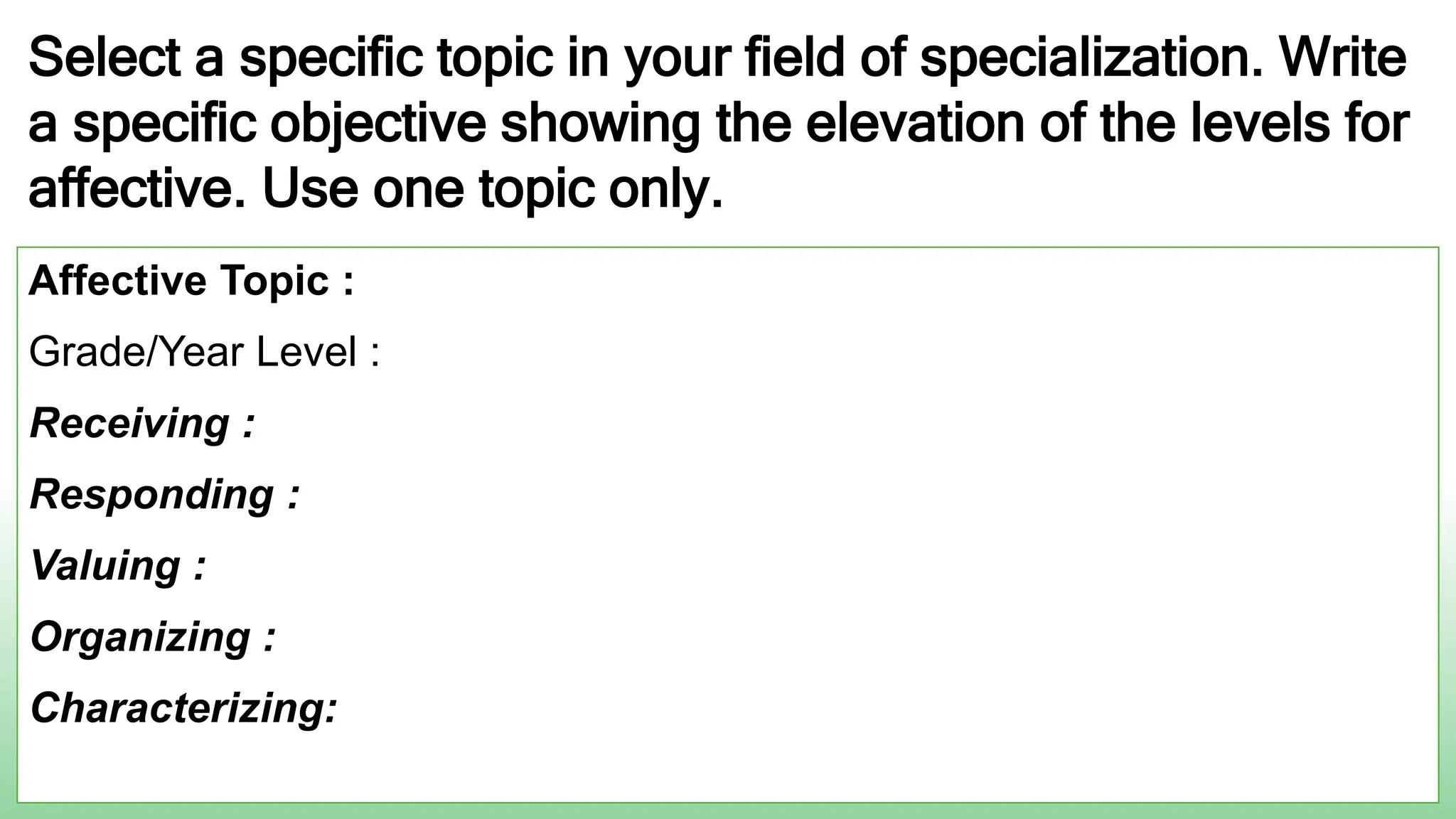 Select a specific topic in your field of specialization. Write
a specific objective showing the elevation of the levels for
affective. Use one topic only.
Affective Topic :
Grade/Year Level :
Receiving :
Responding :
Valuing :
Organizing :
Characterizing:
 