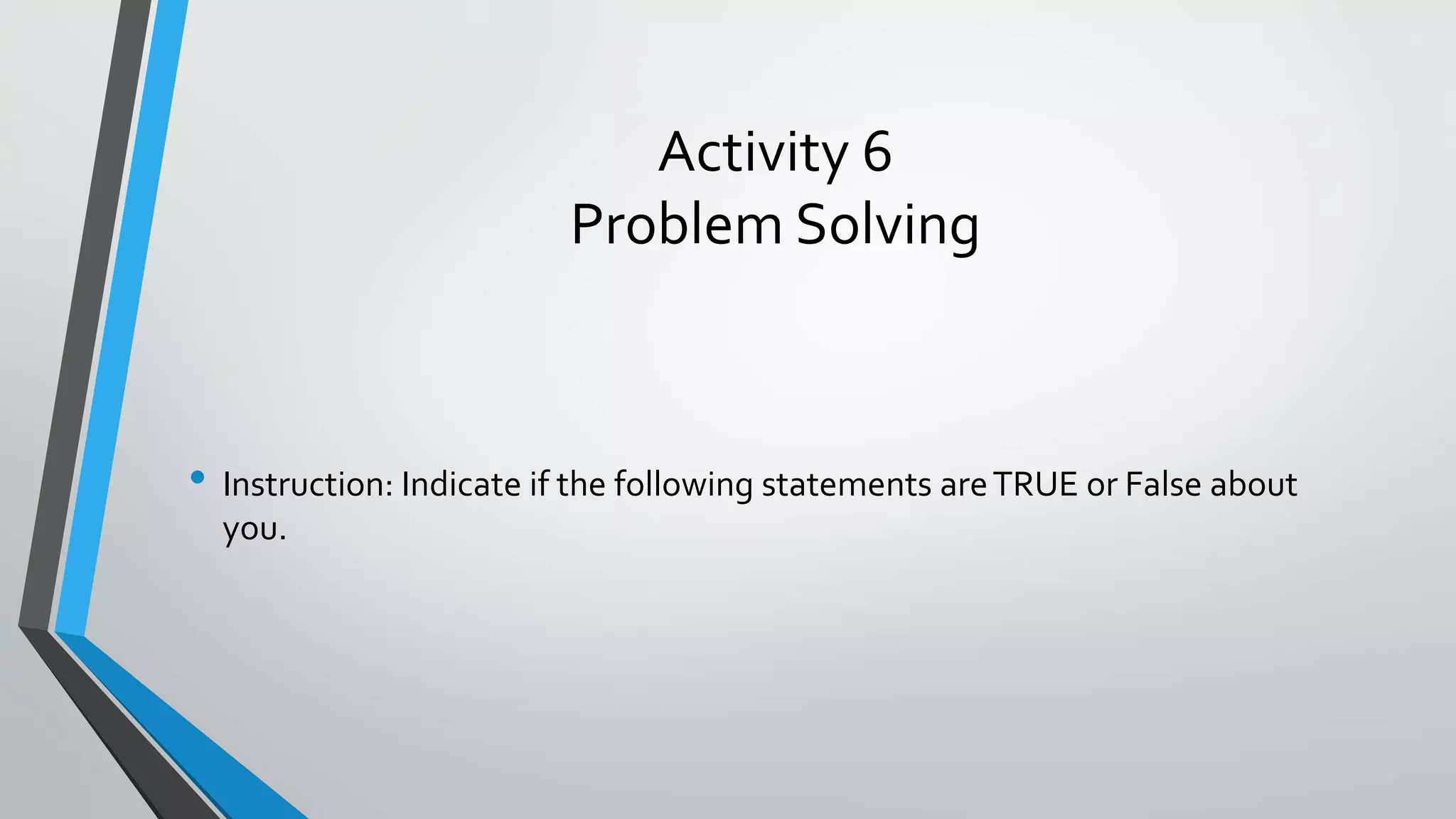 Activity 6
Problem Solving
• Instruction: Indicate if the following statements areTRUE or False about
you.
 