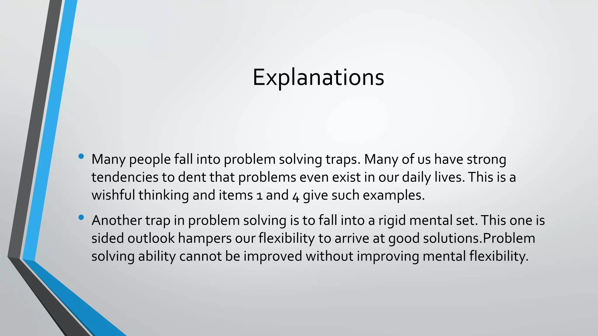 Explanations
• Many people fall into problem solving traps. Many of us have strong
tendencies to dent that problems even exist in our daily lives.This is a
wishful thinking and items 1 and 4 give such examples.
• Another trap in problem solving is to fall into a rigid mental set.This one is
sided outlook hampers our flexibility to arrive at good solutions.Problem
solving ability cannot be improved without improving mental flexibility.
 