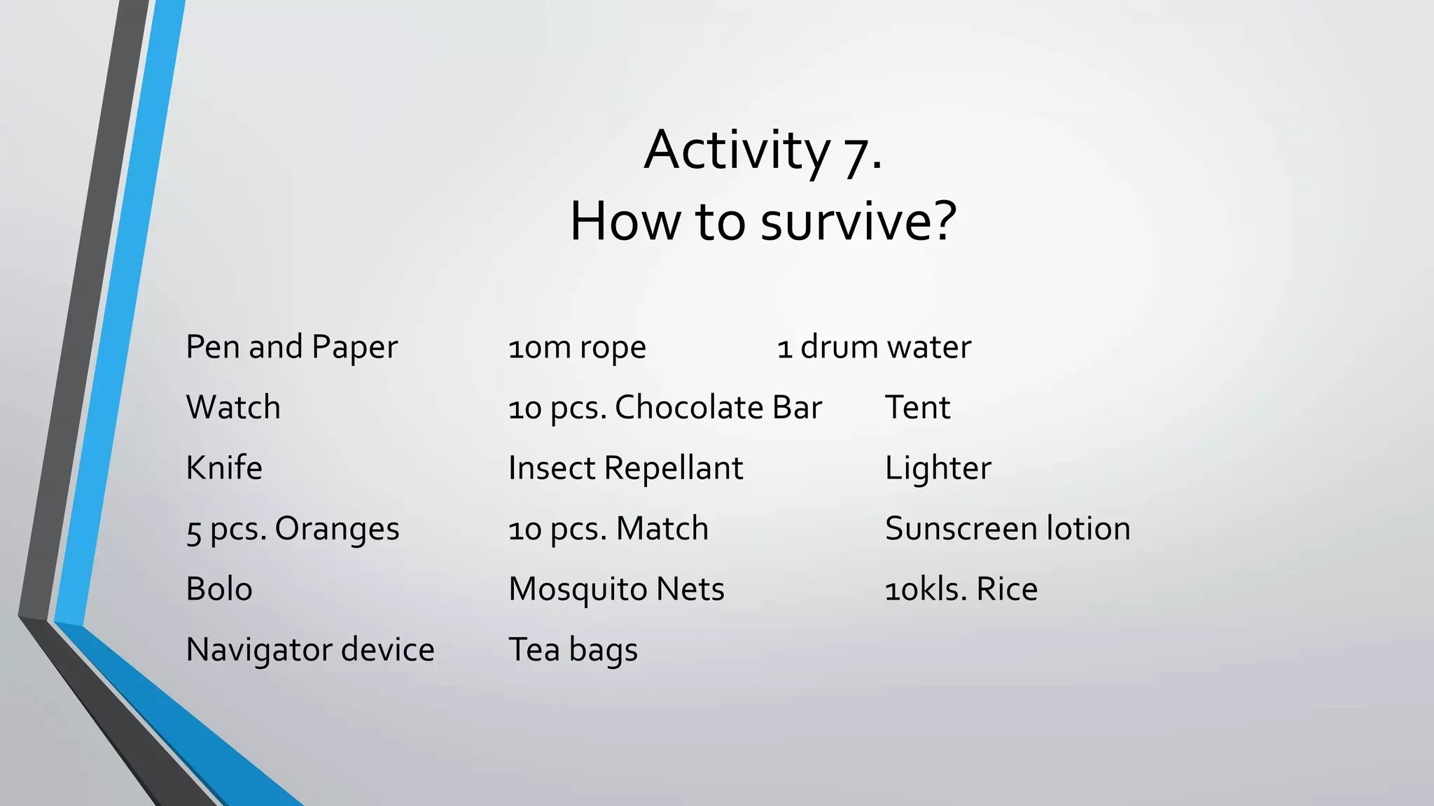 Activity 7.
How to survive?
Pen and Paper 10m rope 1 drum water
Watch 10 pcs. Chocolate Bar Tent
Knife Insect Repellant Lighter
5 pcs. Oranges 10 pcs. Match Sunscreen lotion
Bolo Mosquito Nets 10kls. Rice
Navigator device Tea bags
 