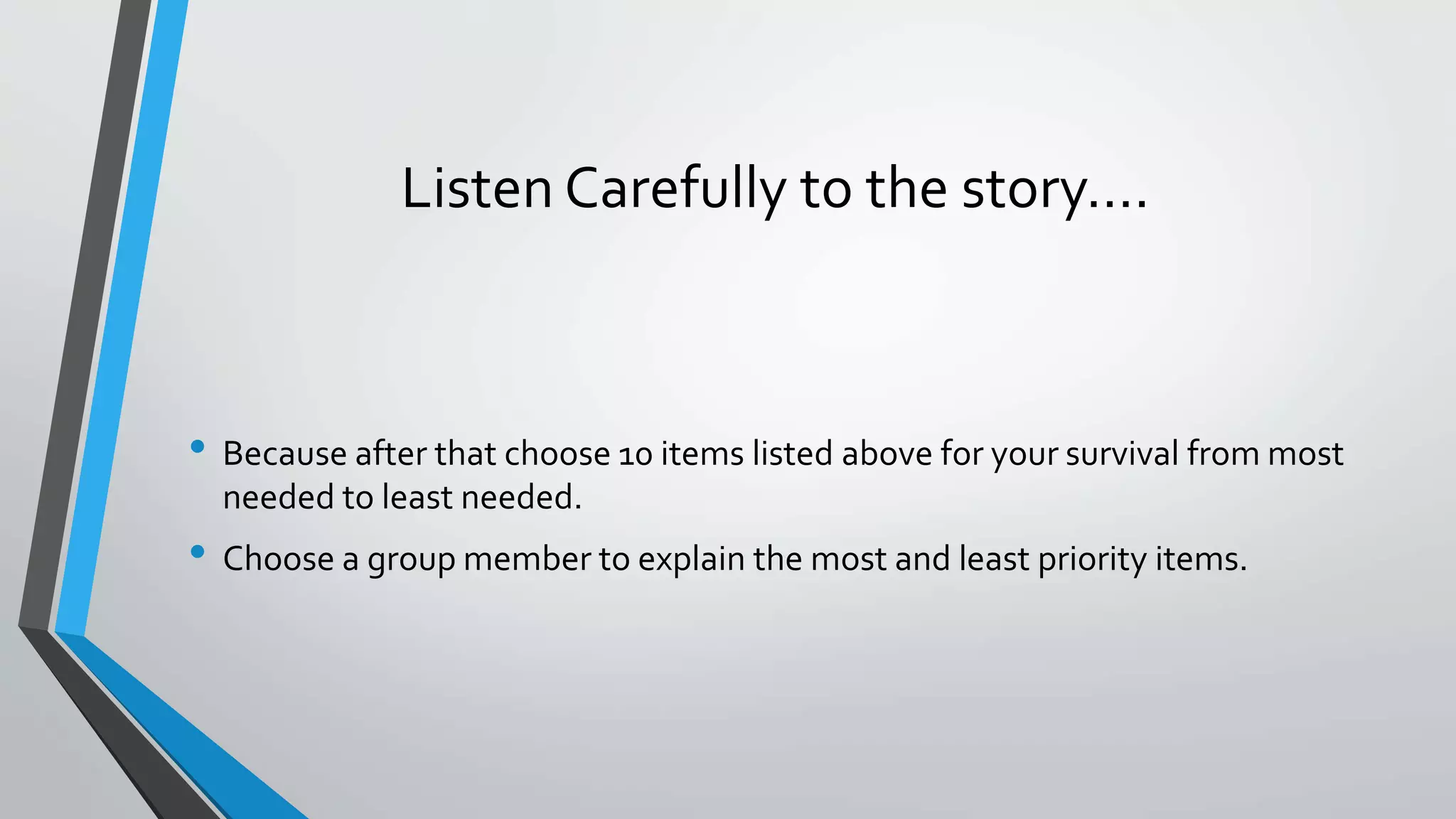 Listen Carefully to the story….
• Because after that choose 10 items listed above for your survival from most
needed to least needed.
• Choose a group member to explain the most and least priority items.
 