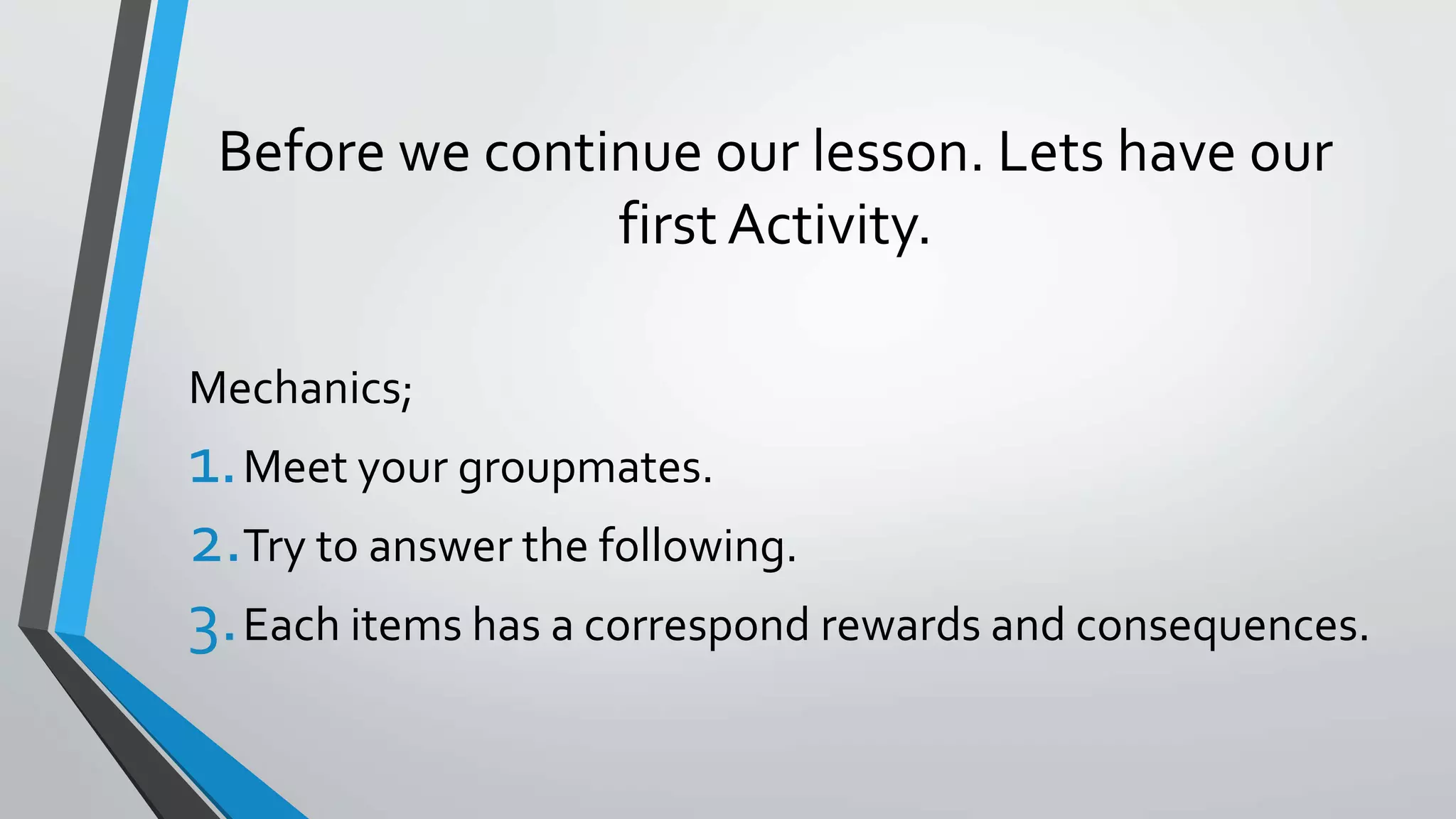Before we continue our lesson. Lets have our
first Activity.
Mechanics;
1.Meet your groupmates.
2.Try to answer the following.
3.Each items has a correspond rewards and consequences.
 