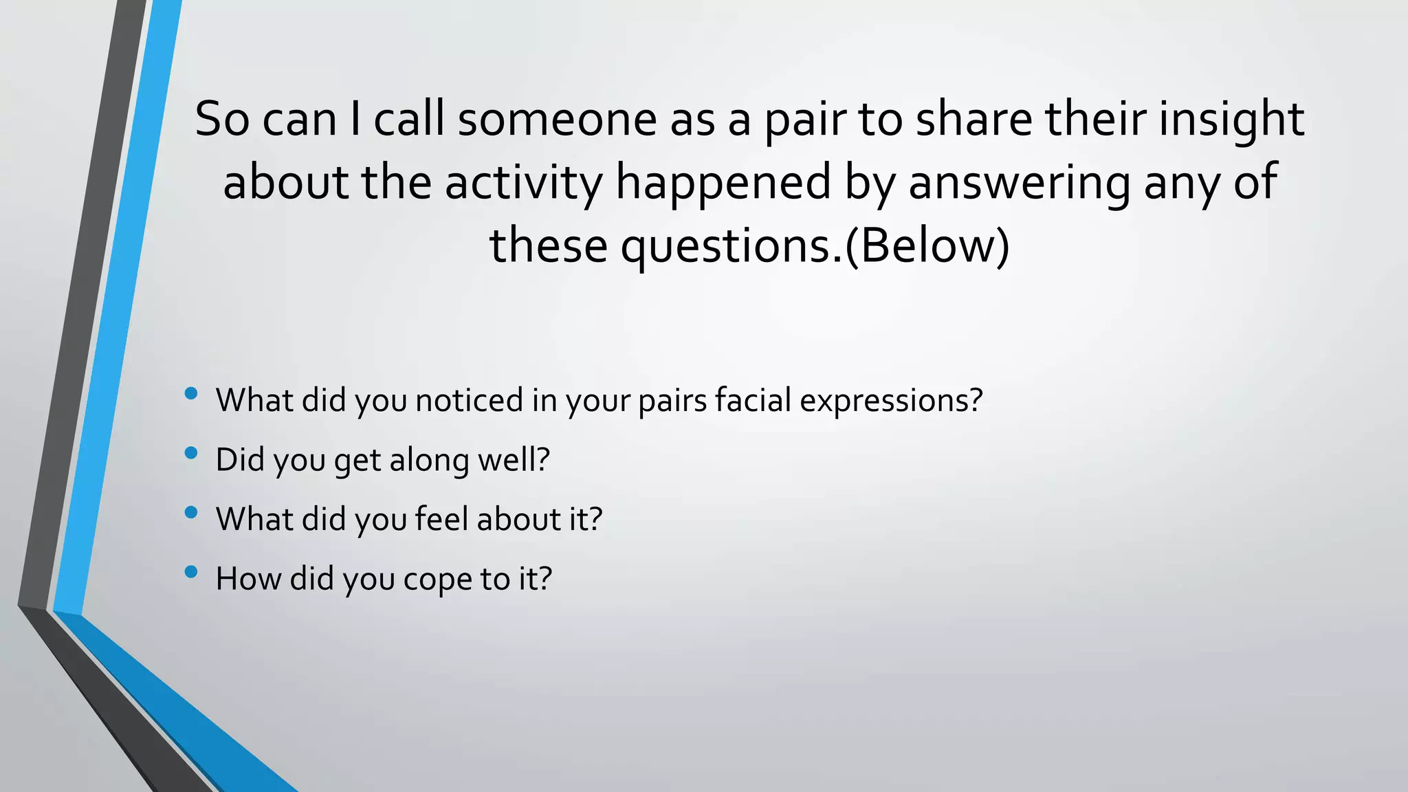 So can I call someone as a pair to share their insight
about the activity happened by answering any of
these questions.(Below)
• What did you noticed in your pairs facial expressions?
• Did you get along well?
• What did you feel about it?
• How did you cope to it?
 