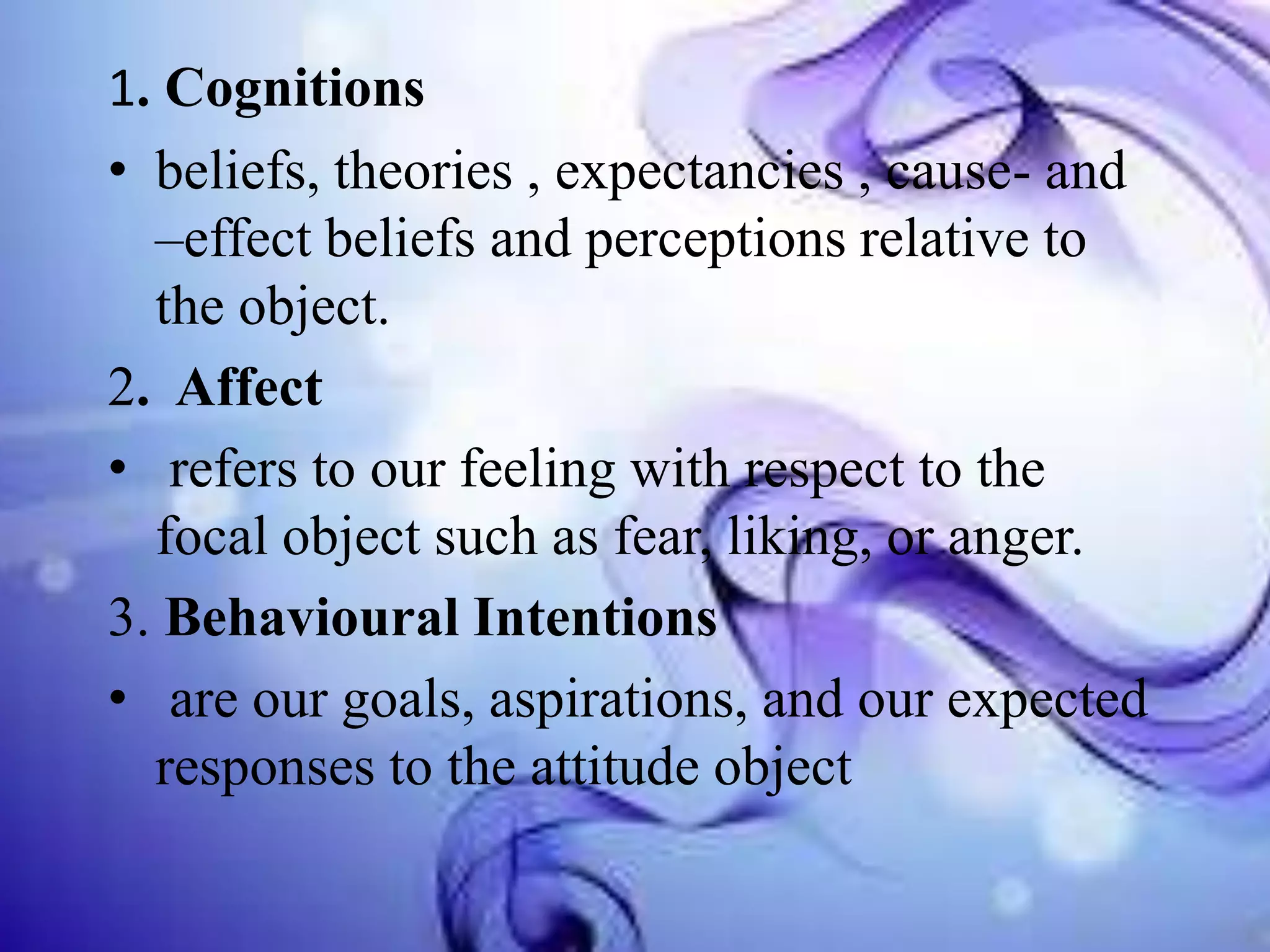 1. Cognitions
• beliefs, theories , expectancies , cause- and
–effect beliefs and perceptions relative to
the object.
2. Affect
• refers to our feeling with respect to the
focal object such as fear, liking, or anger.
3. Behavioural Intentions
• are our goals, aspirations, and our expected
responses to the attitude object

 