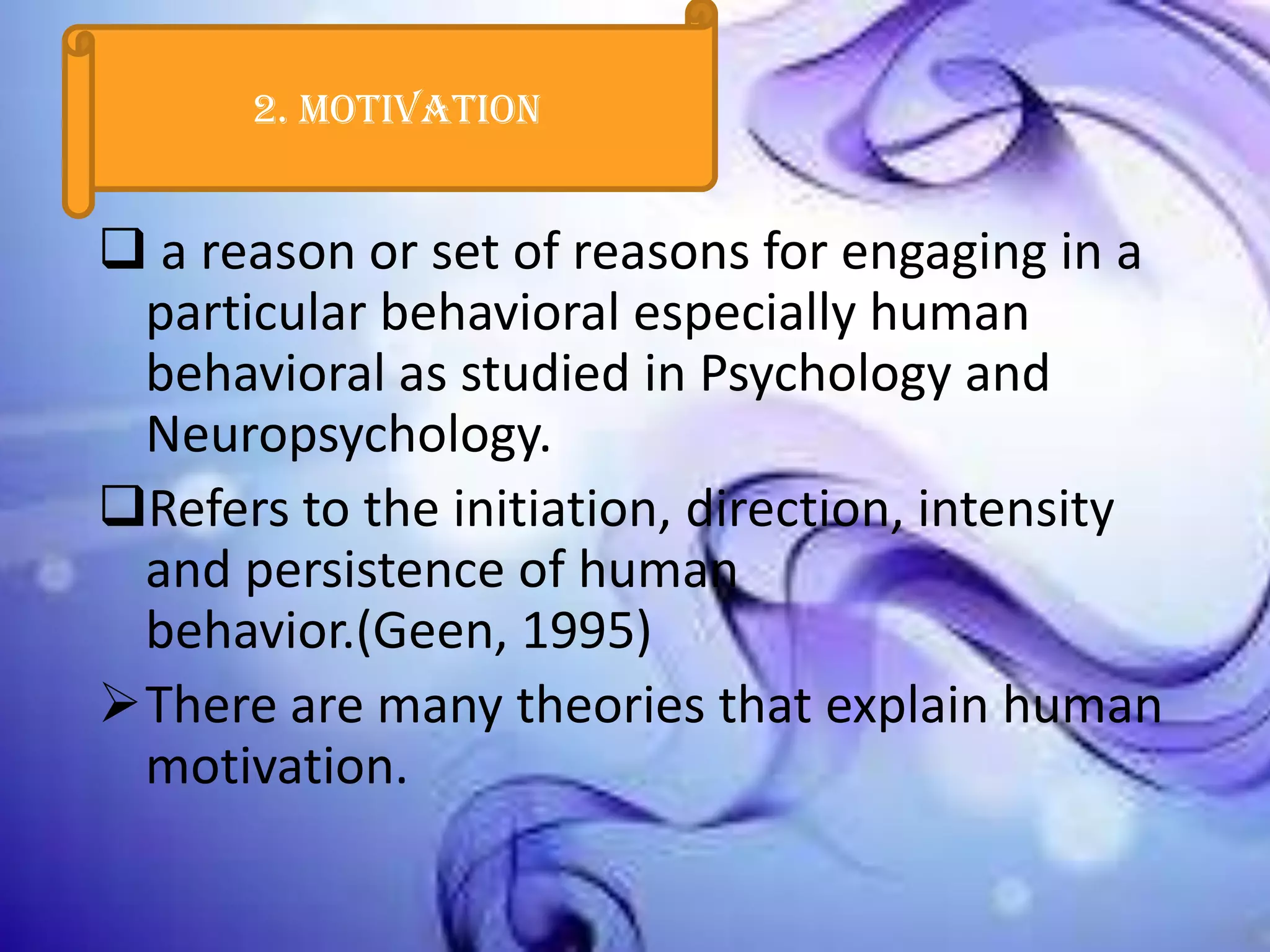 2. Motivation

 a reason or set of reasons for engaging in a
particular behavioral especially human
behavioral as studied in Psychology and
Neuropsychology.
Refers to the initiation, direction, intensity
and persistence of human
behavior.(Geen, 1995)
There are many theories that explain human
motivation.

 