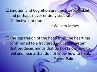 Emotion and Cognition are inextricably linked
and perhaps never entirely separate,
distinctive nor pure.
~William James
The separation of the head from the heart has
contributed to a fractured education system
that produces minds that do not know how to
feel and hearts that do not know how to think.
~Parker Palmer

 