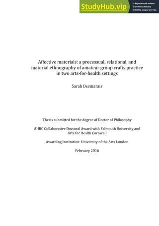 Affective materials: a processual, relational, and
material ethnography of amateur group crafts practice
in two arts-for-health settings
Sarah Desmarais
Thesis submitted for the degree of Doctor of Philosophy
AHRC Collaborative Doctoral Award with Falmouth University and
Arts for Health Cornwall
Awarding Institution: University of the Arts London
February 2016
 