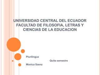 UNIVERSIDAD CENTRAL DEL ECUADOR
FACULTAD DE FILOSOFIA, LETRAS Y
CIENCIAS DE LA EDUCACION
Plurilingue
Quito semestre
Monica Saenz
 