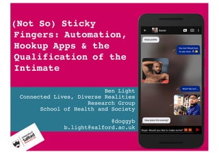Ben Light
Connected Lives, Diverse Realities
Research Group
School of Health and Society
@doggyb
b.light@salford.ac.uk
(Not So) Sticky
Fingers: Automation,
Hookup Apps & the
Qualification of the
Intimate
 