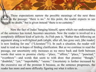 These expectations narrow the possible meanings of the next three
words in the passage: “there is no.” At this point, the reader expects to see
“there is no doubt,” but is given instead “there is no certainty.”

         Now the fact of Judas’ hanging himself, upon which our understanding
of the sentence has rested, becomes uncertain. Now the reader is involved in a
completely different kind of activity. As Fish puts it, “Rather than following an
argument along a well-lighted path (alight, after all, has gone out), [the reader]
is now looking for one” (“Literature”71). In such a situation, the reader will
tend to read on in hopes of finding clarification. But as we continue to read the
passage, our uncertainty only increases as we move back and forth between
words that seem to promise clarity—“place, ”“affirm,” “place,” “punctual,”
“overthrow”—and words that seem to with draw that promise: “though,”
“doubtful,” “yet,” “improbable,” “seems.” Uncertainty is further increased by
the excessive use of the pronoun It because, as the sentence progresses, the
reader has more and more difficulty figuring out what it refers to.
 