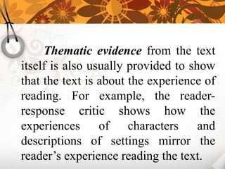 Thematic evidence from the text
itself is also usually provided to show
that the text is about the experience of
reading. For example, the reader-
response critic shows how the
experiences of characters and
descriptions of settings mirror the
reader’s experience reading the text.
 