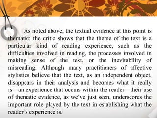 As noted above, the textual evidence at this point is
thematic: the critic shows that the theme of the text is a
particular kind of reading experience, such as the
difficulties involved in reading, the processes involved in
making sense of the text, or the inevitability of
misreading. Although many practitioners of affective
stylistics believe that the text, as an independent object,
disappears in their analysis and becomes what it really
is—an experience that occurs within the reader—their use
of thematic evidence, as we’ve just seen, underscores the
important role played by the text in establishing what the
reader’s experience is.
 