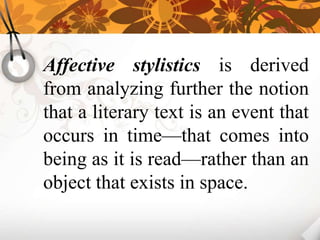 Affective stylistics is derived
from analyzing further the notion
that a literary text is an event that
occurs in time—that comes into
being as it is read—rather than an
object that exists in space.
 