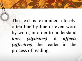 The text is examined closely,
often line by line or even word
by word, in order to understand
how (stylistics) it affects
(affective) the reader in the
process of reading.
 