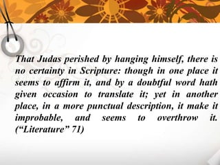 That Judas perished by hanging himself, there is
no certainty in Scripture: though in one place it
seems to affirm it, and by a doubtful word hath
given occasion to translate it; yet in another
place, in a more punctual description, it make it
improbable, and seems to overthrow it.
(“Literature” 71)
 