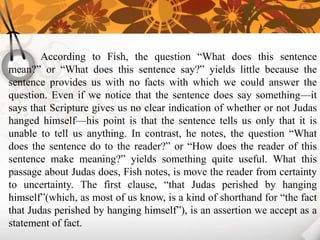 According to Fish, the question “What does this sentence
mean?” or “What does this sentence say?” yields little because the
sentence provides us with no facts with which we could answer the
question. Even if we notice that the sentence does say something—it
says that Scripture gives us no clear indication of whether or not Judas
hanged himself—his point is that the sentence tells us only that it is
unable to tell us anything. In contrast, he notes, the question “What
does the sentence do to the reader?” or “How does the reader of this
sentence make meaning?” yields something quite useful. What this
passage about Judas does, Fish notes, is move the reader from certainty
to uncertainty. The first clause, “that Judas perished by hanging
himself”(which, as most of us know, is a kind of shorthand for “the fact
that Judas perished by hanging himself”), is an assertion we accept as a
statement of fact.
 