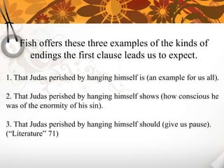 Fish offers these three examples of the kinds of
       endings the first clause leads us to expect.

1. That Judas perished by hanging himself is (an example for us all).

2. That Judas perished by hanging himself shows (how conscious he
was of the enormity of his sin).

3. That Judas perished by hanging himself should (give us pause).
(“Literature” 71)
 