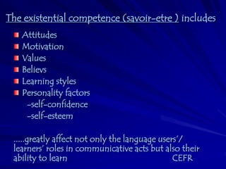 The existential competence (savoir-etre ) includes
   Attitudes
   Motivation
   Values
   Believs
   Learning styles
   Personality factors
    -self-confidence
    -self-esteem

 .....greatly affect not only the language users’/
 learners’ roles in communicative acts but also their
 ability to learn                              CEFR
 
