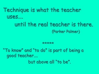 Technique is what the teacher
 uses….
    until the real teacher is there.
                        (Parker Palmer)


                   *****
“To know” and “to do” is part of being a
  good teacher….
            but above all “to be”.
 