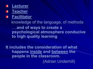 Lecturer
   Teacher
   Facilitator
   knowledge of the language, of methods
   ….and of ways to create a
   psychological atmosphere conducive
   to high quality learning

It includes the consideration of what
     happens inside and between the
     people in the classroom.
                     (Adrian Underhill)
 