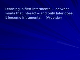 Learning is first intermental – between
minds that interact – and only later does
it become intramental. (Vygotsky)
 