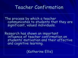 Teacher Confirmation

The process by which a teacher
 communicates to students that they are
 significant, valued individuals.

Research has shown an important
 influence of teacher confirmation on
 students’ motivation and their affective
 and cognitive learning.

             (Katherine Ellis)
 