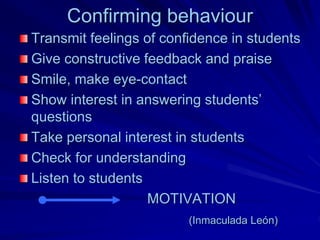 Confirming behaviour
Transmit feelings of confidence in students
Give constructive feedback and praise
Smile, make eye-contact
Show interest in answering students’
questions
Take personal interest in students
Check for understanding
Listen to students
                   MOTIVATION
                         (Inmaculada León)
 