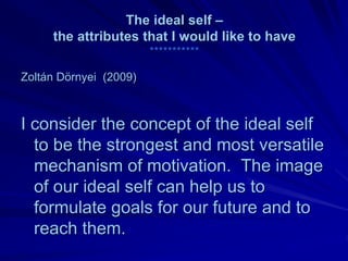 The ideal self –
     the attributes that I would like to have
                        ***********

Zoltán Dörnyei (2009)



I consider the concept of the ideal self
  to be the strongest and most versatile
  mechanism of motivation. The image
  of our ideal self can help us to
  formulate goals for our future and to
  reach them.
 