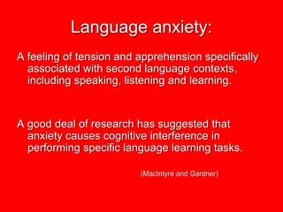 Language anxiety:
A feeling of tension and apprehension specifically
  associated with second language contexts,
  including speaking, listening and learning.


A good deal of research has suggested that
  anxiety causes cognitive interference in
  performing specific language learning tasks.

                         (MacIntyre and Gardner)
 
