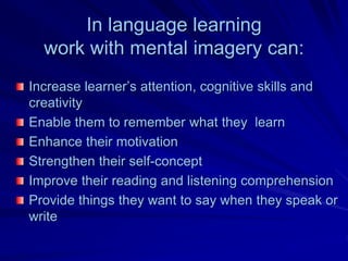 In language learning
  work with mental imagery can:
Increase learner’s attention, cognitive skills and
creativity
Enable them to remember what they learn
Enhance their motivation
Strengthen their self-concept
Improve their reading and listening comprehension
Provide things they want to say when they speak or
write
 