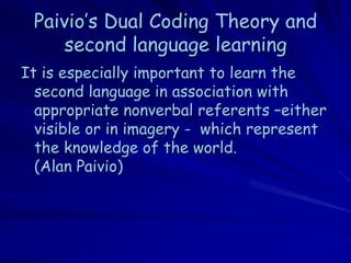 Paivio’s Dual Coding Theory and
     second language learning
It is especially important to learn the
  second language in association with
  appropriate nonverbal referents –either
  visible or in imagery - which represent
  the knowledge of the world.
  (Alan Paivio)
 