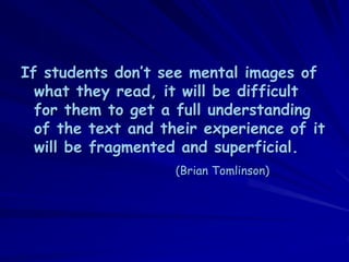 If students don’t see mental images of
  what they read, it will be difficult
  for them to get a full understanding
  of the text and their experience of it
  will be fragmented and superficial.
                    (Brian Tomlinson)
 