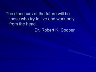 The dinosaurs of the future will be
 those who try to live and work only
 from the head.
              Dr. Robert K. Cooper
 