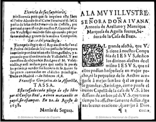 o • i;ú,iúáder'ris.rllp~~;O;(!; 0 0 o
Dioliceneiá pa~áqljc Ce i!nr~ima e'lleo
f¡~rQ
el Padre Alon{o¡jc.d Cal01'Jouill¡;ial ~h I~CQ
pania de lc(usdellaPro/! in cía de callilla, PO¡
paItieul~~c.fmifi 011 penuefiro,P.G¡:ncralM u~
cio V1ú:l~~ui 'lWknd( Údb aptoua!io por pet
fp~as~ofl;¡~,rgraues 4e la mi(ma C.o¡:npania:
!Ij
'~LA MVYILLVSTitE!¡
"""' 1<-'4 o
SE ~ORA DO N A IV ANA';
: Antonia de Ar~l1ano y Mantiq,pe :,
Marquera de Aguila fuen~e,Se-
. ñora de b Cara de )3a~a. '. . ..
, . '..: 'iS'¡,,:tf del priuikgi,o' ' o :
T¡enej)lr¡,uil¡;gi~ de e! ltcy Jlut:~toSe¡:orel IILO'unde _fe8-o, que V.:;
P. Pedro dtSalilS4c fa Concp:atiiHI/:lc(uspara. o ,0,  n e
jIU'rimlrpordiei~ii~i die libro,l'affildo,;y a. o • ?:tIene ~ nUI! J:.l on~p:t
prouado p'orélordinario de VaJl.Jdolid:Y pelo. o . nu dI! 1E S V S,dedlCo
c~m¡fiondee1.<:onltici. Reoal.porcl.M.val~i' 0.0 o . los diuinosafettos de. el
ule!fo.yanfi mtfmo.p.at.l q~: n¡¡dte le; pueGO} . . mifmo 1E SV S ql1e ni
J.mprimir,o ,cndcr Gnliccl!cia de.fll Autor fo .' d' d ~ '.
las pCIló1S c'onteRidas en cldicho ptiUilcgio"oellos ~o lao hO~He .1rle en mejor pe-
"DadoenMadrid 11 ;Jc Febrero llÍ;S. . 'icho~Ul1a pequene;z de [u Al1aor aco-
Francifco Goy,p"lr.z de 111.AfperilM,tlgel'fe llTiC jot rombril qal .lO- paro de
T AS S A. o o ~~[11 grandez~tSatj5bgoJ coO":o pueae el
Efta tajfadtJ"/I/f)" plie¡'tI de efte Mm o~ il1~t1or Capellá de la cab de V. S.llos
p~r ti Con[eloReal, ~ ,¡"tf ",atauta;s en . ddfeos de ambos ;allkV. S.qu~ t2ntO
pilptl,ftneftllmpas.:en ~o. de Agoft". ¿,¡! tiempo ha rlff¡;[tu()f.ment~ rldlea .11g11
i 638• °i~llas breu~s oracione';A ;..rr.jar aDios.
Mard13:deSegurª. o «ir 20 con:o,
© Biblioteca Nacional de España o © Biblioteca Nacional de España
 