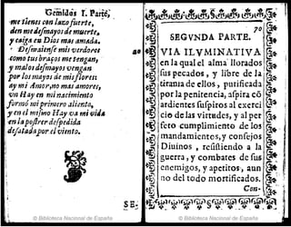 Geiñldcis t Pártc;
'fNt't¡eneH~nltfzofuertt, ~
Jm me¿efmayoIde mfJerte~
, CtI,Í!,iI e1Z- Diol mtls am~dt1.
~-J)efl11aienft misverdr}f'C-I
-romo tUI bra.fosmetengAn,
ymalol defmayosvengtm
'pOI' los mayol de misfJores:
ti! "ni AmOr,tl0 m~1 amoru,
vn flay en min4cimimto
rniprimero aliento,
ji en el mi(mo Hay ,va mivitl.
'-en lapo/lrerde{pfdida
l,dejataclílpor,eJvimto.
© Biblioteca Nacional de España
~~~J~jl~J~
, 7~ ~
.~ SEGVNDA PARTE. ~
,a, ~ VIA ILVMINATIVA ~~
en la qualel alm~' llorados,@t
, f~s pecados ,-y hbr~ de la ~
urania de dIos, pUrIficada ~
por la penitenci¡¡, afpira có _
ardientes fufpiros al excrci ~ 1
do de las virtadcs, y alper ~. ,i
feto ,eu.m'pllm·iente !lelo! ~.~' 1
mandamientos,y conCejos ~ .
Diuinos ,reíifiic:ndo a la (;_:,
guerra, y combates de fus .~ ~
cnem;gos, y apet;'o., aun ~,f..
no del todo mortificados. ~~'j
'.. Con- ~' ..
S E~ .":''''i-I~.tw)(w;Q.J''§(wl¡¡j1 ~~,.~
~, -' ;.;.; ~ ~ 4. '.. , ,
© Biblioteca Nacional de España
 