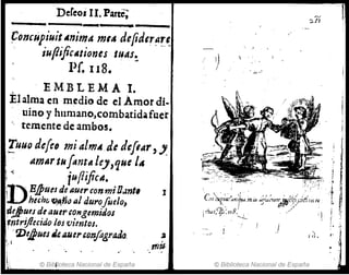 DeCeos 11. Parte;
--------------
~oncupiujt Animtt mM defider~~~
iuflijicAtiones tuAS~
Pf, 118.
EMBL EMA l.
Él alma en mtdio de el Amor di.
uinoy hllmano,combatidafuer
temente de ambos.
!.uuo de!eo mi almA de defiAr,,,
amAr INfantAüJ,quelA
¡~. ;ufliftcA.
D·B./pues. de auerconmi¡¡.Int,
, .. huhr; ~~;;" 14/ durofoelo,
d!J)ues de auet' cOllgemidos
~ntriJlecido los vientos.
;. ''Dej}lm J4Il,UIJ'&.OnJagrada
1'
© Bibjioteca Nacional de España
1
'J..?Í
l'
© Biblioteca Nacional de España
 