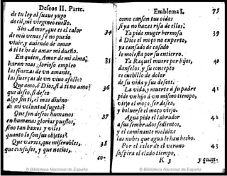 fll Deíeos II. p'arteó r>
- :Em'blema'I. 11
detu/eyaljüaueyuJo -
lcomo canfon tra oiJOJ
~ l dcc;/,'-N; virgineoeueOo.
~fiya nfJhtlzesrija de ellol;
Sin ..Amor,que es e/cilIo,. J4 j Yapide muger/1ermofo 39
de mü venas/e'nopue:JtJ
j ti Dios el mOfo no eJtperto,
'lJÍttir,y auiendo de'ama"
; fa c¡lnfiJode cafodo.
4ti te h! dr amar midueTío.
j le moleftaPQ,.fu entierro•.,
Enqllien,Amof! de mi¡¡1m,,;,
3f ,~ Ta Raquel muerepor byOl1 '4'
lw>an:mtJs;;lol'iifo empleo
danle/os,yfu concepto
lasji;nezIIJ¿é VYJ, amante.,
es cNchilto de dolor
lasfúerftU devn villa afiaO?
de/u {)i¡j~ yfta defeo~~-:-
41
!l!Jeamo,@Dios;pa,tino a11JO~' ;.6 La vida,y muerte 11 fu p~dl'e
fJ.uedtfio,/ide/eo: , , ,
pide ()n hijo á'un mifrno tiempo,
/lIgo.ftnti~el masd;uino'
viej' fl mOfO,fer¡'~~)
ti"t mi vcltmttldJuget¡)~
y boluerfe el mOfO VleJQ.
42-
Qmjondtflol htlmlH'MJI: , J7 " Aguapide el 'ab~arJ.or
en·humAnalglo~pNY¡oJ,.
i ,,¡Ud(embrudolfedte~tol,
fino tan liax()s ]'viles
y el caminante maIdzze
'lltanto lóflnfU4ob:ie~()J~
,¡S'
IIU nubeJ que agu/I J.e han hecho.
4>
' ~ue ~¡J1'fos,qNem!fe~1Iblu", . ' Por el c.11or düel f)(fr-afjO
g!lct:!J1ijujO/, r que ne.flóJ,> ' ' ,',
fu/pira el elado,tt~o, .
JI iUJP"~
.~, f .
/0"
© Biblioteca Nacional de España © Biblioteca Nacional de España
 