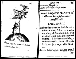 Emblc:ma 11.
ueamarlafoJo tJuiero
. quelacuya Jey,6 viuoJómue".
'.17.
• I
.JVtinAm dirigantur '7)i~ mc~ ttd
cuflodirndtU iufiifrtationcs
t~Ms?Pf.II~.
EMBLEM.A lIt
El alnla de peregrina dudora entre
, dos caminos, Cobre vn medio
rnulldo,y el Amor diuine, que
deCde el Cielo la va guiando có
vnf.uol) Ó Racha encendida" y
'con vnacuerda, que deCtl~arri-
. ba la ar.roja , aque ella va afi~
dJ. '
Al'" . '. ,.,
~xa a)'S.UJ()rJ mJ~ ,,,ml,,!~srvaJa
~elt-, i
© Biblioteca Nacional de España
 