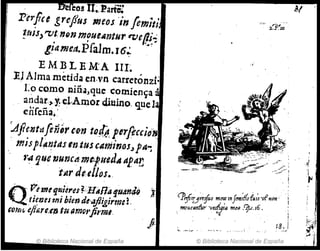 ea! IJ.~. Parte:
Pirfce grejius meos 'in /emiti
!ftÚ>"VI n·Qn 11JfUCAntHr q;eI!.~~
giameJt.Pfalm.J6~ 4
EMBLEMA IIL
. . , "
lU Alma metida en·v·n carretonZl'
Lo cO.mo 'liña,que comíen~a A
andar,,,y.,el,All;lor(ijUlno. q~e1
difcña,'
Aj7e.ntaftnírt-o-n 10MperfoccioN,
mispl~'?tas en tus cAYliinos.,f"...
1;aque 'lJunct!· me¡uedA ap'tt~
tltr dt:el/os•.
Q
~ .P'étl1f fjNi4t'etf:.HAn" ~fJ4n¡Q .~
: . ti~T)estJjj biende'.yJi,girmet
&Oflli, tfttire.tn tu IImOt'jil'ml. .
© Biblioteca Nacional de España
lPeire;J're.jíu m.~ InJmt;f(~eUI~ vftlPn'
, moueantúr 'lItsf!¡fa m(p .'f.1.I6. !. :.. /;
t8.1 ~r
>.1·1
© Biblioteca Nacional de España
 