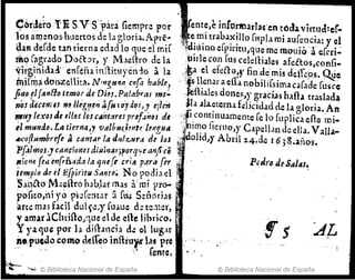 e6r~e~O .!'}¡ SV 'Spara' fiemprc por ~enteJe infC.11lurl3$'.en tÓ,b.vjrtud:cr..
los alI1::nos,huertos de la gloria.Apré4
'¡" ,e.~i trab;l~!l1o [l1Pl., mi au[enci,,: y el
~af.l defde tan tierna edld lo que el mj{ ~~~~luno erpll'ltu,que me monia.!: e[cri";
me;; r;tgudo Daébr, y M~e(ho de la ,lllrlccon rus cel~(liales afeétos con{i..
Yirgiriid:d' enfl!fu jn¡lit~yén10' ala ¡~a elefeélG,,, fin ;t!e' mis deif~~ó~. ~c
1Í)ir~a doo;zellita. N'Y1'!,H'M CI1[.l hable? ,. itsllen.lr aeffa nobilifsima caf"de [usce
fldO élf~Y1[fo temor deD¡~j.Pa[a(mu ,n~:' :lefijales done!',y gracias haflatrasbda
110S ¿l'eCe/,f(eJ ,,~Jle:g~I,e,; afu ¡ ordoi)J e¡Jc1i ~1a ala.~terna f~licid.1d de la gloria. A~
Wl11) le:(DS"e ,flulos c4htareJprDf.Jitosdl :;fCOntHluameme fe lo fuplica efl:e mi..
ti mundo.l.a tierna" vttlbu(imte lei1zll11 ,"t11~O fiemo,)' C.peIJ.ln de ella. Valb-
""'ofll4rnbnfe ~ cant,.¡r la dlllz...urd de Jos ;¡ dolId)y Abril 24.de 163S.años.
P~lm~sJc¡¡neion!J dilljwlJ;porq';ie.lrJ/ic~ ~
lJ¡cn~ fe<len{rñ:iI:
d;'¡la qrufr 'Y/IJ p.rr';'[er l'
1e~p/o de dÉfpirir·flS;JI'1tO~ No podild ¡
S.lnaoM<.~flr6 hab.lat mas a' mi pro-- ~
po'fico.,hí yo ?~;&:lt.1t afi:l.s S::ñarÍo1s '
am: mal flcil dlll.;:;y fLllue d~ tZ;)l~r,
V amar lChrHlo)~ille el Je die lihrico• .
y ya,que por la díll.Hlcb d~ e-llug,f
Íleo
puedo como delfeo jnfhu)'tt l.l~ pre " "
., . , , ,.. [ente, ".'
"'.".~ © Biblioteca Nacional de España
!s - , ~
© Biblioteca Nacional de España
 