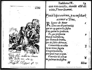 "'~7f¡¡¡
© Biblioteca Nacional de España
EmblemaIV. 89,
con vna cartilla, donde' cftc!'e(:
crito,Timor D-omttli. -
Ytnid hijos iI oirme,Josenfeñare.,
Á temer a']Ji,s. ' ,
'RIgorn de Am9,.
(DIo; medepac;enc¡/I)
que n9 ay qtlim losfofo.
~ av quienlospade2.'''•
. TOJojue prefomill
rIJ.u de b¡fch,Uerll,.
que RomlJde br¡"ba"
que defabia'Ath'en:J4.'
r
~
:t
!I
¡.
i,
h
Gonuertida en niñ.
o, wctt'iZesfuget"
"tu/2almM"rid~' , 1
1
1
1
que't¡uaJ ,.ayo juegu.' 
f'mc(.dorde almu r~ "
Af: ,ji
nopalmiU tu diejirll" J c'
. M z,lOr.· /' ':j"
© Biblioteca Nacional de España
 